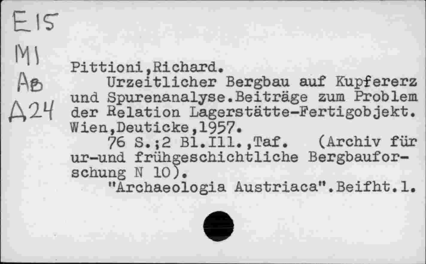 ﻿Ei7
Ml
Аь
AlV
Pittioni,Richard.
Urzeitlicher Bergbau auf Kupfererz und Spurenanalyse.Beiträge zum Problem der Relation Lagerstätte-Fertigobjekt. Wien,Deuticke,1957«
76 S.;2 B1.I11.,Taf. (Archiv für ur-und frühgeschichtliche Bergbauforschung N 10).
"Archaeologia Austriaca”.Beifht.1.